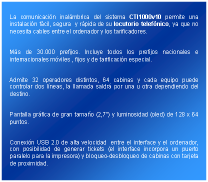 Cuadro de texto: La comunicacin inalmbrica del sistema CTI1000v10 permite una instalacin fcil, segura  y rpida de su locutorio telefnico, ya que no necesita cables entre el ordenador y los tarificadores.Ms de 30.000 prefijos. Incluye todos los prefijos nacionales e  internacionales mviles , fijos y de tarificacin especial.Admite 32 operadores distintos, 64 cabinas y cada equipo puede controlar dos lneas, la llamada saldr por una u otra dependiendo del destino.Pantalla grfica de gran tamao (2,7") y luminosidad (oled) de 128 x 64 puntos.Conexin USB 2.0 de alta velocidad  entre el interface y el ordenador, con posibilidad de generar tickets (el interface incorpora un puerto paralelo para la impresora) y bloqueo-desbloqueo de cabinas con tarjeta de proximidad.