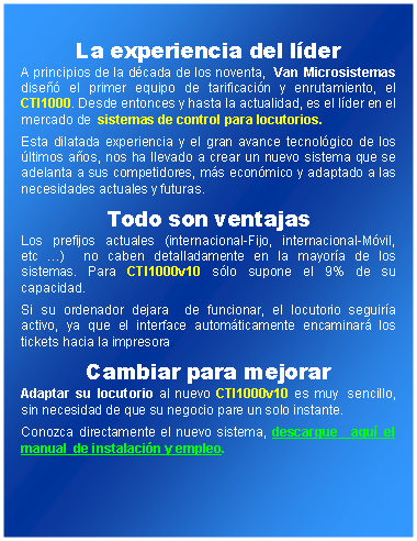 Cuadro de texto: La experiencia del lderA principios de la dcada de los noventa,  Van Microsistemas dise el primer equipo de tarificacin y enrutamiento, el CTI1000. Desde entonces y hasta la actualidad, es el lder en el mercado de  sistemas de control para locutorios.Esta dilatada experiencia y el gran avance tecnolgico de los ltimos aos, nos ha llevado a crear un nuevo sistema que se adelanta a sus competidores, ms econmico y adaptado a las necesidades actuales y futuras. Todo son ventajasLos prefijos actuales (internacional-Fijo, internacional-Mvil,   etc )  no caben detalladamente en la mayora de los sistemas. Para CTI1000v10 slo supone el 9% de su capacidad. Si su ordenador dejara  de funcionar, el locutorio seguira activo, ya que el interface automticamente encaminar los tickets hacia la impresora.  Cambiar para mejorarAdaptar su locutorio al nuevo CTI1000v10 es muy  sencillo, sin necesidad de que su negocio pare un solo instante. Conozca directamente el nuevo sistema, descargue  aqu el manual  de instalacin y empleo.