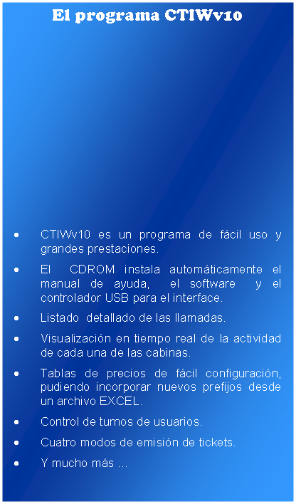 Cuadro de texto: El programa CTIWv10CTIWv10 es un programa de fcil uso y grandes prestaciones. El  CDROM instala automticamente el manual de ayuda,  el software  y el controlador USB para el interface.Listado  detallado de las llamadas.Visualizacin en tiempo real de la actividad de cada una de las cabinas.Tablas de precios de fcil configuracin, pudiendo incorporar nuevos prefijos desde un archivo EXCEL.Control de turnos de usuarios.Cuatro modos de emisin de tickets.Y mucho ms 